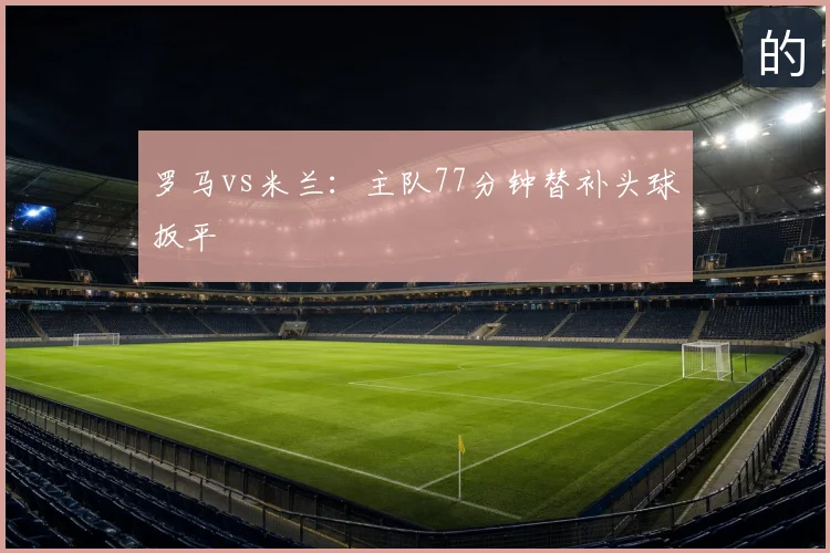罗马vs米兰：主队77分钟替补头球扳平